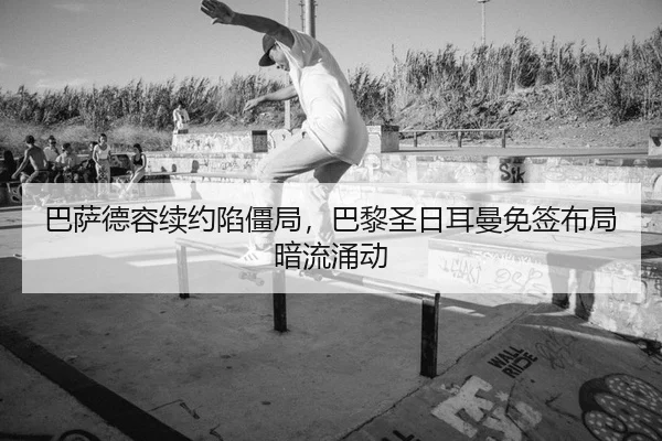 巴萨德容续约陷僵局，巴黎圣日耳曼免签布局暗流涌动